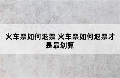 火车票如何退票 火车票如何退票才是最划算